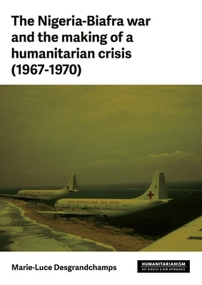 The Nigeria-Biafra War and the Making of a Humanitarian Crisis (1967-70) by Desgrandchamps, Marie-Luce