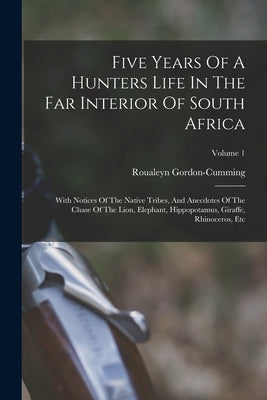 Five Years Of A Hunters Life In The Far Interior Of South Africa: With Notices Of The Native Tribes, And Anecdotes Of The Chase Of The Lion, Elephant, by Gordon-Cumming, Roualeyn