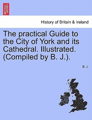 The Practical Guide to the City of York and Its Cathedral. Illustrated. (Compiled by B. J.). by J, B.