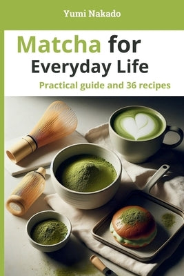 Matcha for Everyday Life: A Practical Guide to Understanding, Preparing, and Cooking Matcha, with 36 Essential Recipes by Nakado, Yumi