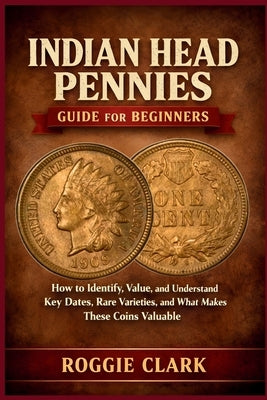 Indian Head Pennies Guide for Beginners: How to Identify, Value, and Understand Key Dates, Rare Varieties, and What Makes These Coins Valuable by Clark, Roggie