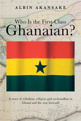 Who Is the First-Class Ghanaian?: A Story of Tribalism, Religion, and Sectionalism in Ghana and the Way Forward by Akansake, Albin