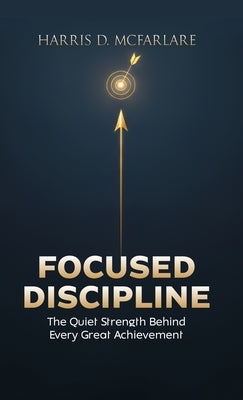 Focused Discipline: The Quiet Strength Behind Every Great Achievement by McFarlare, Harris