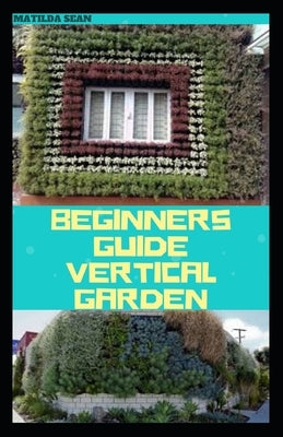 Beginners Guide Vertical Garden: Beginners guides on how to grow vegetables, herbs, different colourful flowers and eddible fruits with little availab by Sean, Matilda