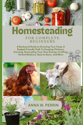 Homesteading For Complete Beginners: A Backyard Guide to Growing Your Food, A Budget-Friendly Path To Keeping Chickens, Canning, Crafting, Herbal Medi by W. Perrin, Anna