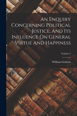 An Enquiry Concerning Political Justice, And Its Influence On General Virtue And Happiness; Volume 2 by Godwin, William