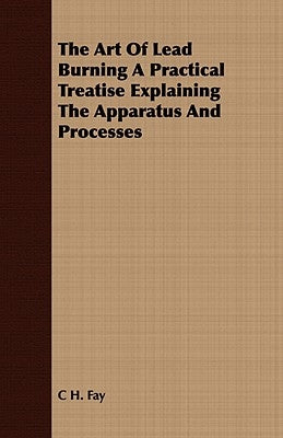 The Art Of Lead Burning A Practical Treatise Explaining The Apparatus And Processes by Fay, C. H.