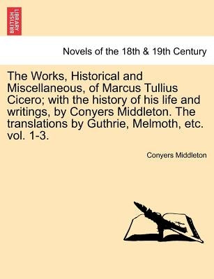 The Works, Historical and Miscellaneous, of Marcus Tullius Cicero; With the History of His Life and Writings, by Conyers Middleton. the Translations b by Middleton, Conyers