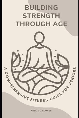 Building StrengthThrough Age: A Comprehensive Fitness Guide for Seniors by Homer, Ora C.