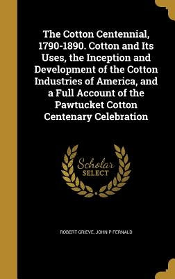 The Cotton Centennial, 1790-1890. Cotton and Its Uses, the Inception and Development of the Cotton Industries of America, and a Full Account of the Pa by Grieve, Robert
