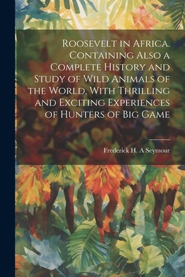 Roosevelt in Africa. Containing Also a Complete History and Study of Wild Animals of the World, With Thrilling and Exciting Experiences of Hunters of by Seymour, Frederick H. a.