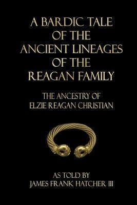 A Bardic Tale of the Ancient Lineages of the Reagan Family: The Ancestry of Elzie Reagan Christian by Hatcher III, James Frank