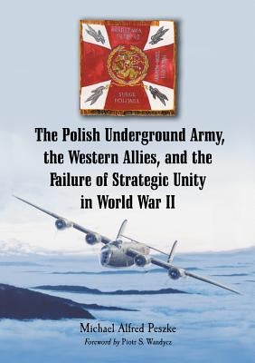 The Polish Underground Army, the Western Allies, and the Failure of Strategic Unity in World War II by Peszke, Michael Alfred