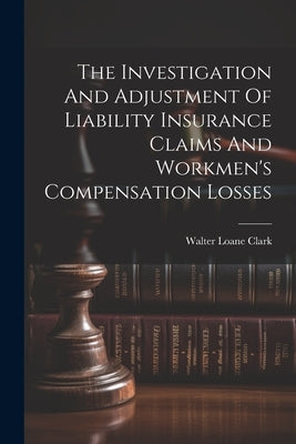 The Investigation And Adjustment Of Liability Insurance Claims And Workmen's Compensation Losses by Clark, Walter Loane