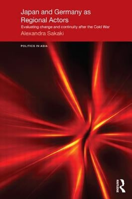 Japan and Germany as Regional Actors: Evaluating Change and Continuity After the Cold War by Sakaki, Alexandra