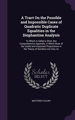 A Tract On the Possible and Impossible Cases of Quadratic Duplicate Equalities in the Diophantine Analysis: To Which Is Added a Short, But Comprehensi by Collins, Matthew