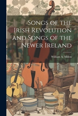 Songs of the Irish Revolution and Songs of the Newer Ireland by Millen, William A.