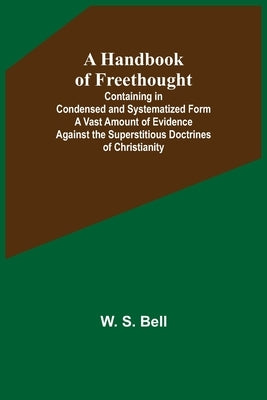A Handbook of Freethought; Containing in Condensed and Systematized Form a Vast Amount of Evidence Against the Superstitious Doctrines of Christianity by S. Bell, W.