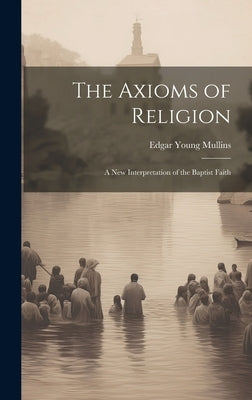 The Axioms of Religion; a New Interpretation of the Baptist Faith by Mullins, Edgar Young 1860-1928