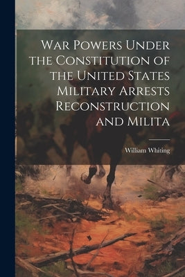 War Powers Under the Constitution of the United States Military Arrests Reconstruction and Milita by Whiting, William