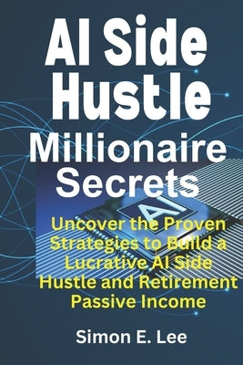 AI Side Hustle Millionaire Secrets: Uncover the Proven Strategies to Build a Lucrative AI Side Hustle and Retirement Passive Income by Lee, Simon E.