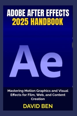 Adobe After Effects 2025 Handbook: Mastering Motion Graphics and Visual Effects for Film, Web, and Content Creation by Ben, David
