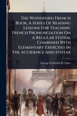 The Woodford French Book, A Series Of Reading Lessons For Teaching French Pronunciation On A Regular System, Combined With Elementary Exercises In The by George Frederick H Sykes