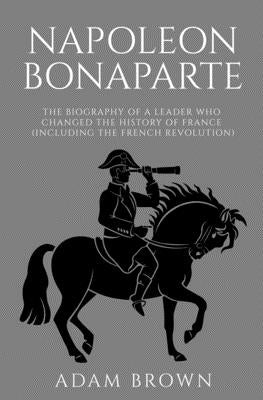 Napoleon Bonaparte: The Biography of a Leader Who Changed the History of France (Including the French Revolution) by Brown, Adam