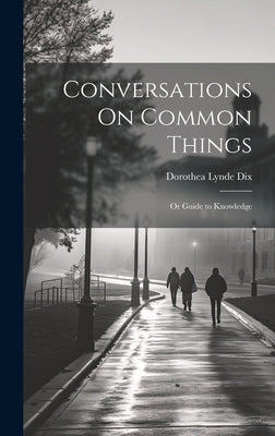 Conversations On Common Things: Or Guide to Knowledge by Dix, Dorothea Lynde