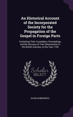 An Historical Account of the Incorporated Society for the Propagation of the Gospel in Foreign Parts: Containing Their Foundation, Proceedings, and th by Humphreys, David