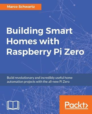 Building Smart Homes with Raspberry Pi Zero: Build revolutionary and incredibly useful home automation projects with the all-new Pi Zero by Schwartz, Marco