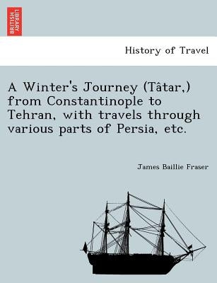 A Winter's Journey (Tâtar, ) from Constantinople to Tehran, with travels through various parts of Persia, etc. by Fraser, James Baillie