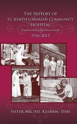 The History of St. Joseph's/Marian Community Hospital, Carbondale, Pennsylvania, 1926-2013 by Keenan Ihm, M. Michel