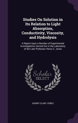 Studies On Solution in Its Relation to Light Absorption, Conductivity, Viscosity, and Hydrolysis: A Report Upon a Number of Experimental Investigation by Jones, Harry Clary