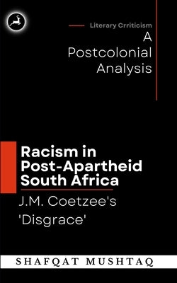 J.M. Coetzee`s Disgrace and Racism in Post-Apartheid South Africa: A Postcolonial Analysis by Mushtaq, Shafqat