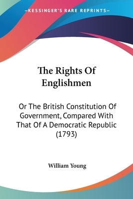 The Rights Of Englishmen: Or The British Constitution Of Government, Compared With That Of A Democratic Republic (1793) by Young, William