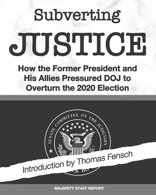 Subverting Justice: How the Former President and His Allies Pressured DOJ to Overturn the 2020 Election by Fensch, Thomas