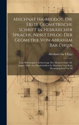 Mischnat Ha-middot, Die Erste Geometrische Schrift In Hebräischer Sprache, Nebst Epilog Der Geometrie Von Abraham Bar Chijja: Zum Siebenzigsten Geburt by Chijja, Abraham Bar