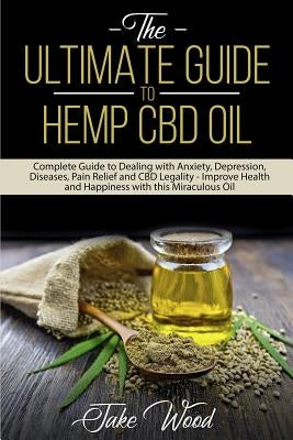 The Ultimate Guide to Hemp CBD Oil: Complete Guide to Dealing with Anxiety, Depression, Diseases, Pain Relief and CBD Legality - Improve Health and Ha by Wood, Jake