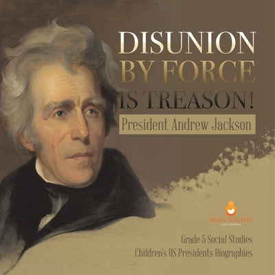 Disunion by Force is Treason!: President Andrew Jackson Grade 5 Social Studies Children's US Presidents Biographies by Dissected Lives