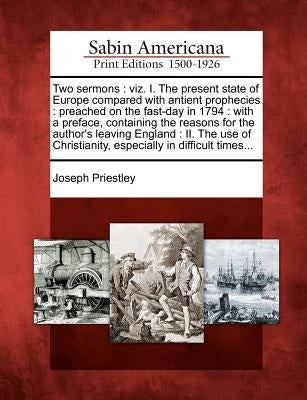 Two Sermons: Viz. I. the Present State of Europe Compared with Antient Prophecies: Preached on the Fast-Day in 1794: With a Preface by Priestley, Joseph