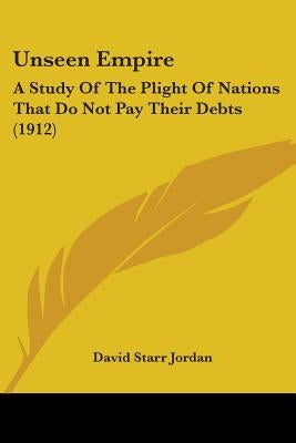 Unseen Empire: A Study Of The Plight Of Nations That Do Not Pay Their Debts (1912) by Jordan, David Starr