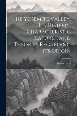 The Yosemite Valley, its History, Characteristic Features, and Theories Regarding its Origin by Clark, Galen