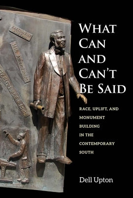 What Can and Can't Be Said: Race, Uplift, and Monument Building in the Contemporary South by Upton, Dell