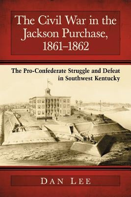 The Civil War in the Jackson Purchase, 1861-1862: The Pro-Confederate Struggle and Defeat in Southwest Kentucky by Lee, Dan