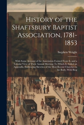 History of the Shaftsbury Baptist Association, 1781-1853: With Some Account of the Association Formed From It, and a Tabular View of Their Annual Meet by Wright, Stephen