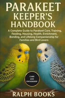 Parakeet Keeper's Handbook: A Complete Guide to Parakeet Care, Training, Feeding, Housing, Health, Enrichment, Bonding, and Lifelong Companionship for by Hooks, Ralph