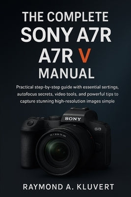 The Complete Sony A7R V Manual: Practical step-by-step guide with essential settings, autofocus secrets, video tools, and powerful tips to capture stu by Kluvert, Raymond A.