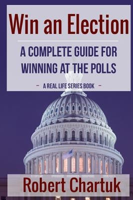 Win an Election: A Complete Guide for Winning at the Polls by Chartuk, Robert