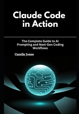 Claude Code in Action: The Complete Guide to AI Prompting and Next-Gen Coding Workflows by Jones, Camila